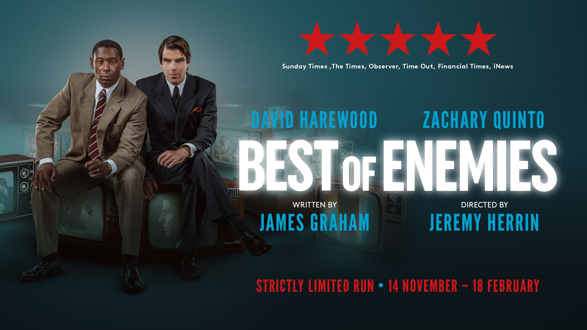 ★★★★★ - Sunday Times ,The Times, Observer, Time Out, Financial Times, iNews DAVID HAREWOOD & ZACHARY QUINTO BEST OF ENEMIES Written by JAMES GRAHAM Directed by JEREMY HERRIN Strictly Limited Run • 14 NOVEMBER – 18 FEBRUARY