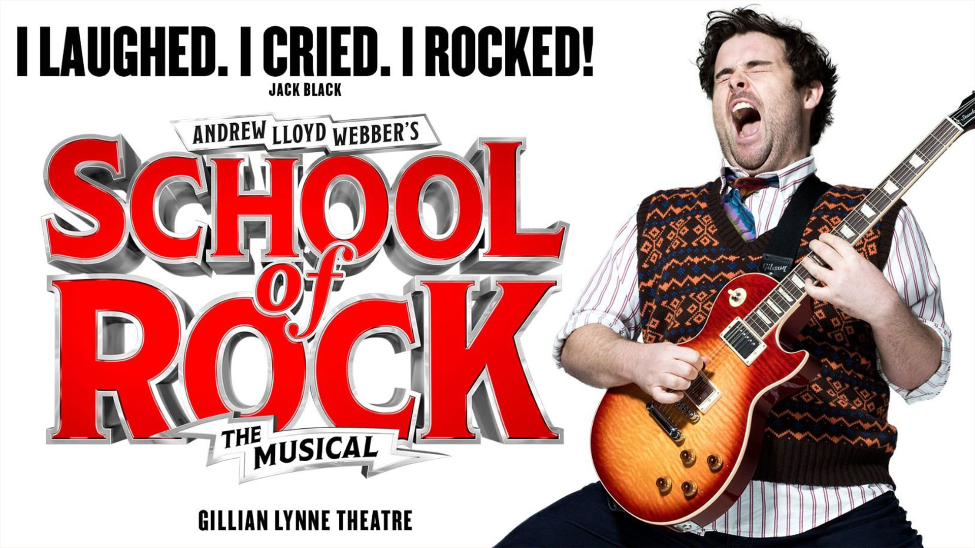 I LAUGHED. I CRIED. I ROCKED! - Jack Black Andrew Lloyd Webber's SCHOOL OF ROCK THE MUSICAL Gillian Lynne Theatre